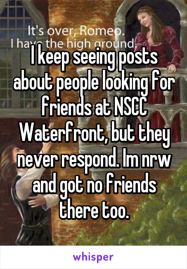 I keep seeing posts about people looking for friends at NSCC Waterfront, but they never respond. Im nrw and got no friends there too.