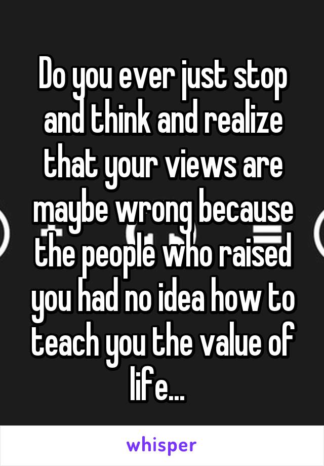 Do you ever just stop and think and realize that your views are maybe wrong because the people who raised you had no idea how to teach you the value of life...  