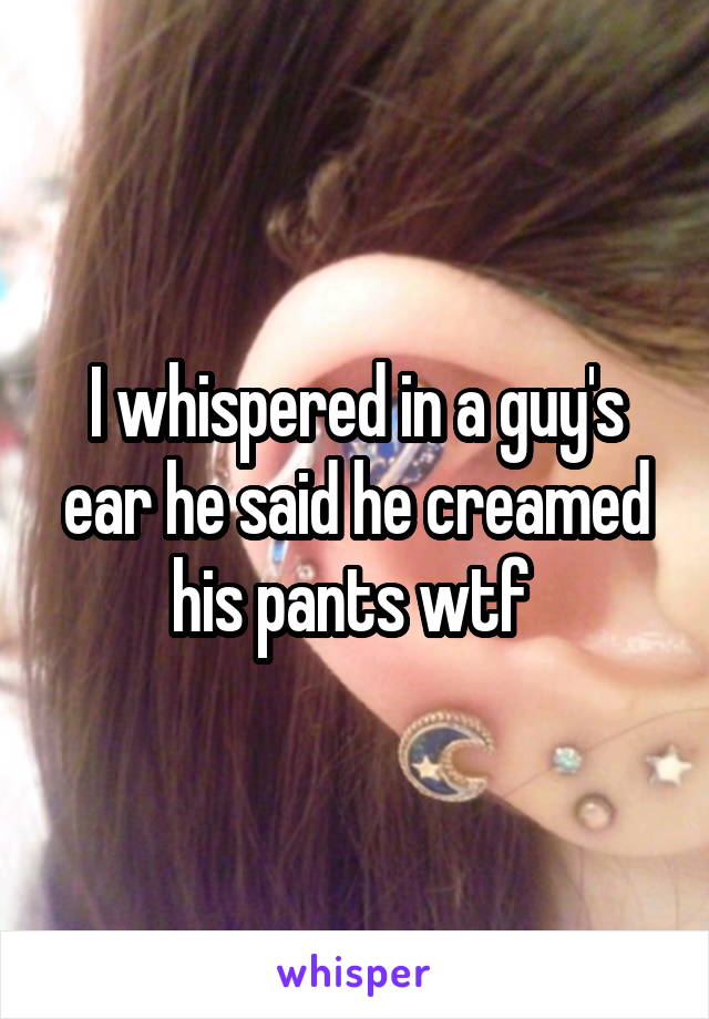 I whispered in a guy's ear he said he creamed his pants wtf 