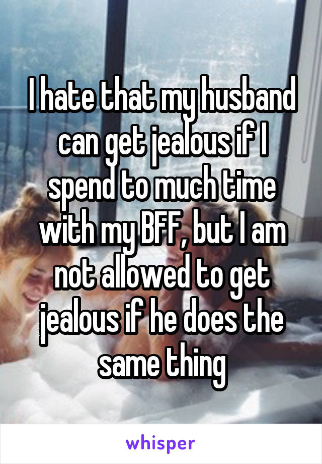 I hate that my husband can get jealous if I spend to much time with my BFF, but I am not allowed to get jealous if he does the same thing
