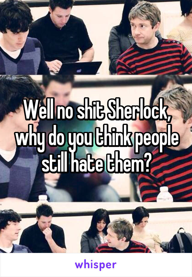 Well no shit Sherlock, why do you think people still hate them?