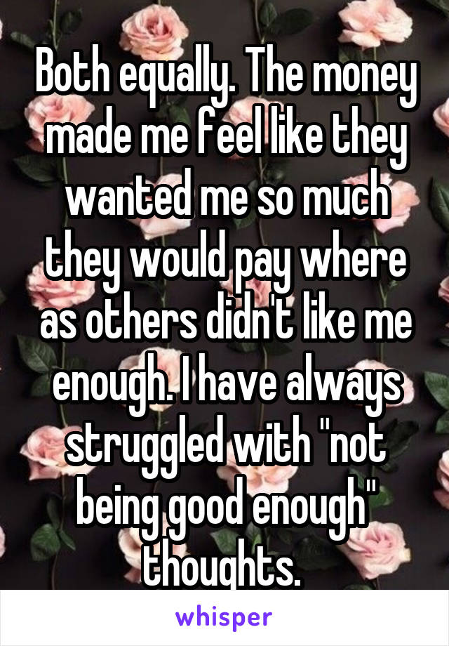 Both equally. The money made me feel like they wanted me so much they would pay where as others didn't like me enough. I have always struggled with "not being good enough" thoughts. 