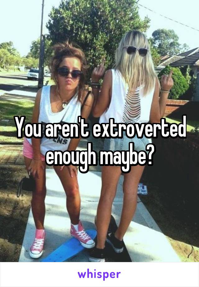 You aren't extroverted enough maybe?
