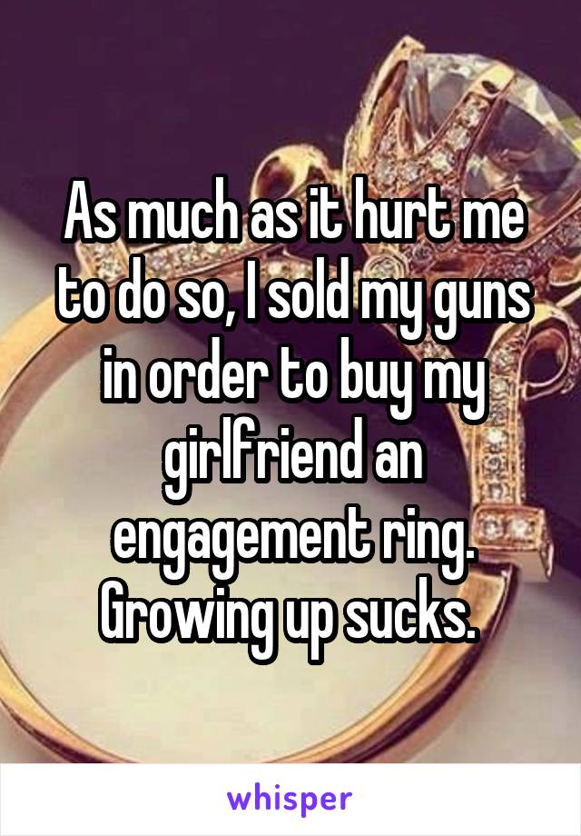 As much as it hurt me to do so, I sold my guns in order to buy my girlfriend an engagement ring. Growing up sucks. 