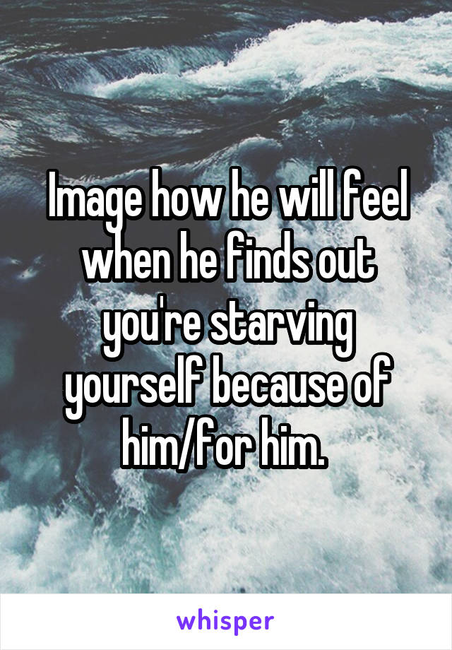 Image how he will feel when he finds out you're starving yourself because of him/for him. 