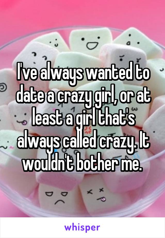I've always wanted to date a crazy girl, or at least a girl that's always called crazy. It wouldn't bother me. 
