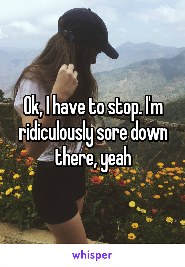 Ok, I have to stop. I'm ridiculously sore down there, yeah