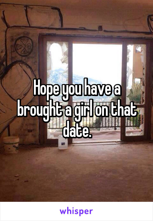 Hope you have a brought a girl on that date.