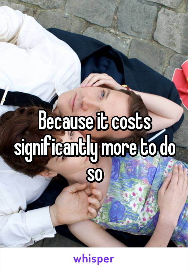
Because it costs significantly more to do so