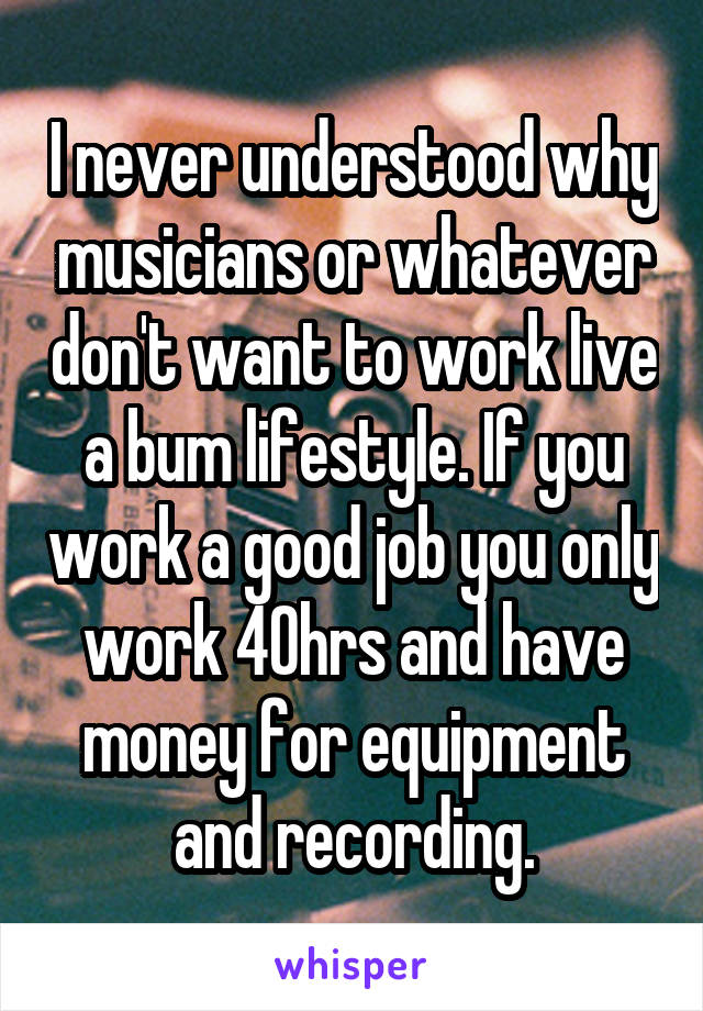 I never understood why musicians or whatever don't want to work live a bum lifestyle. If you work a good job you only work 40hrs and have money for equipment and recording.