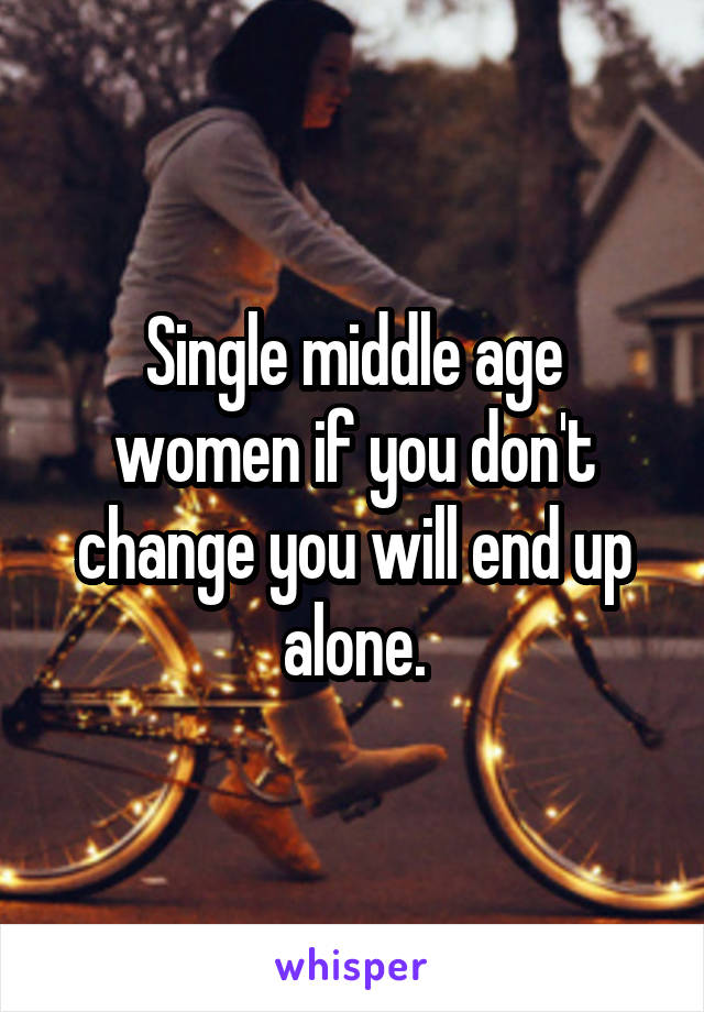 Single middle age women if you don't change you will end up alone.