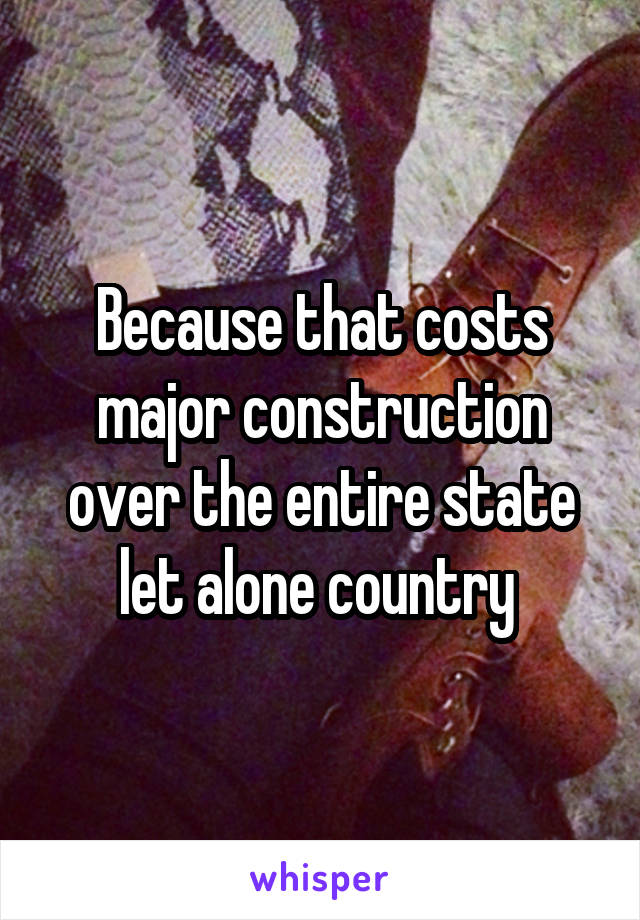 Because that costs major construction over the entire state let alone country 