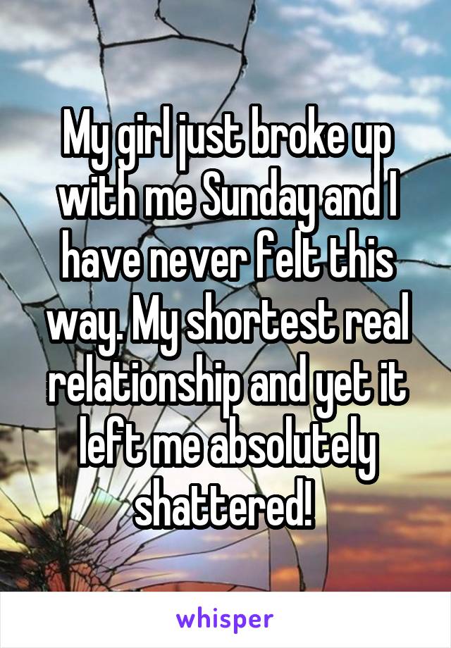My girl just broke up with me Sunday and I have never felt this way. My shortest real relationship and yet it left me absolutely shattered! 