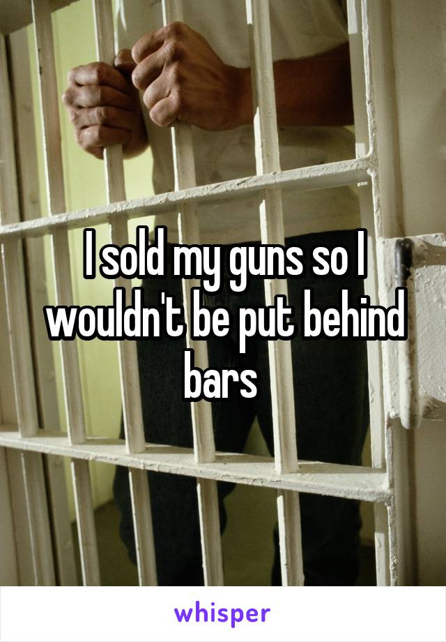 I sold my guns so I wouldn't be put behind bars 