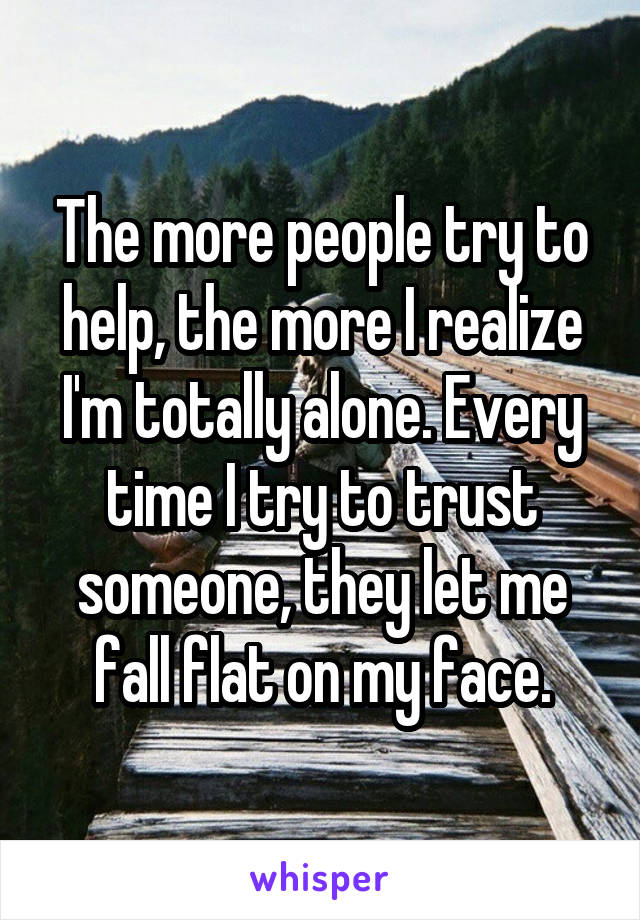 The more people try to help, the more I realize I'm totally alone. Every time I try to trust someone, they let me fall flat on my face.