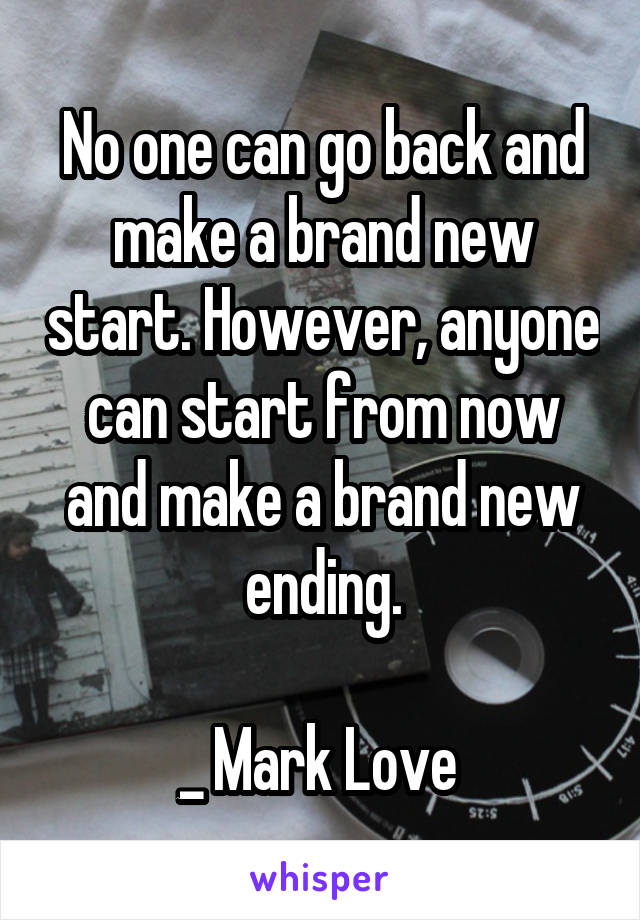 No one can go back and make a brand new start. However, anyone can start from now and make a brand new ending.

_ Mark Love 