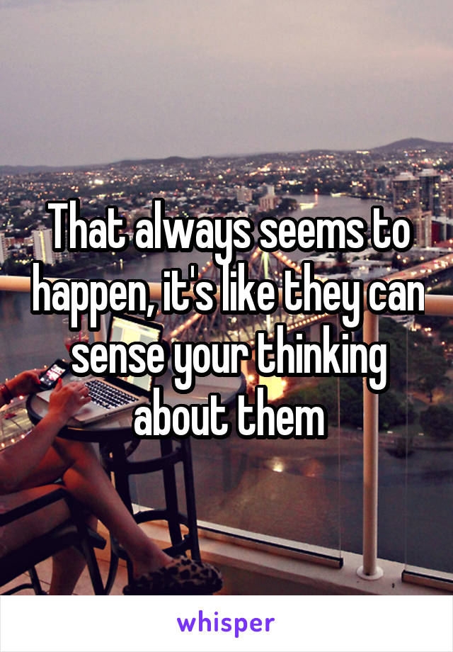 That always seems to happen, it's like they can sense your thinking about them