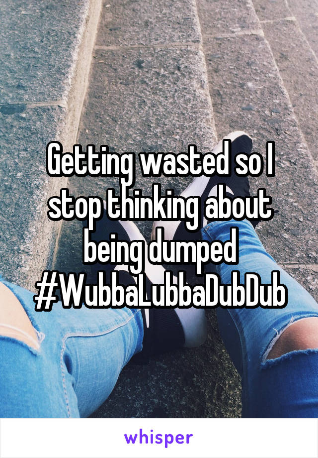 Getting wasted so I stop thinking about being dumped #WubbaLubbaDubDub