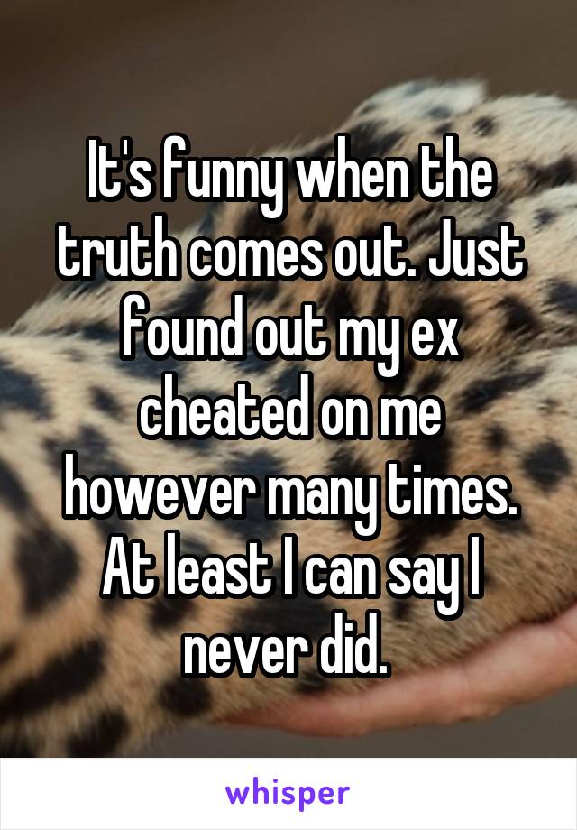 It's funny when the truth comes out. Just found out my ex cheated on me however many times. At least I can say I never did. 