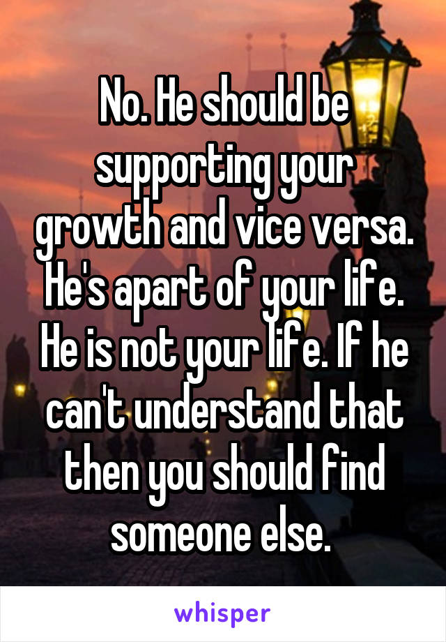 No. He should be supporting your growth and vice versa. He's apart of your life. He is not your life. If he can't understand that then you should find someone else. 