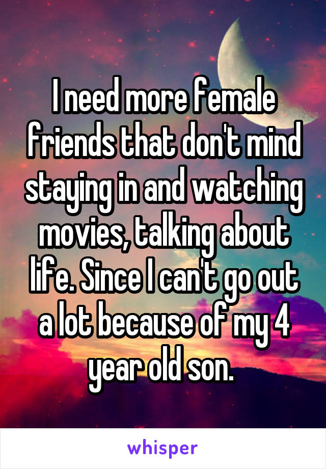 I need more female friends that don't mind staying in and watching movies, talking about life. Since I can't go out a lot because of my 4 year old son. 