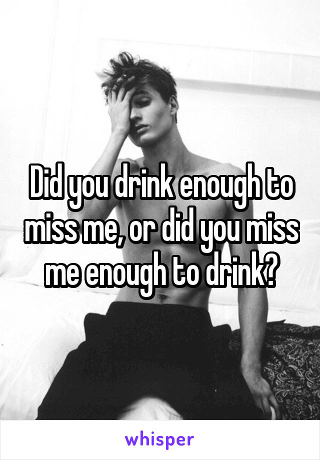 Did you drink enough to miss me, or did you miss me enough to drink?