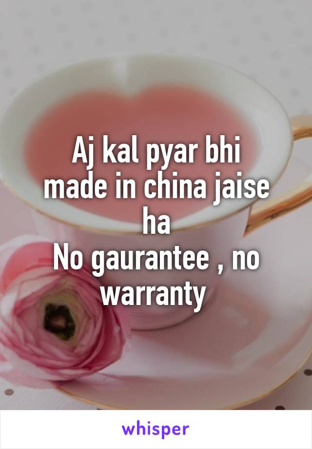 Aj kal pyar bhi
made in china jaise ha
No gaurantee , no warranty 