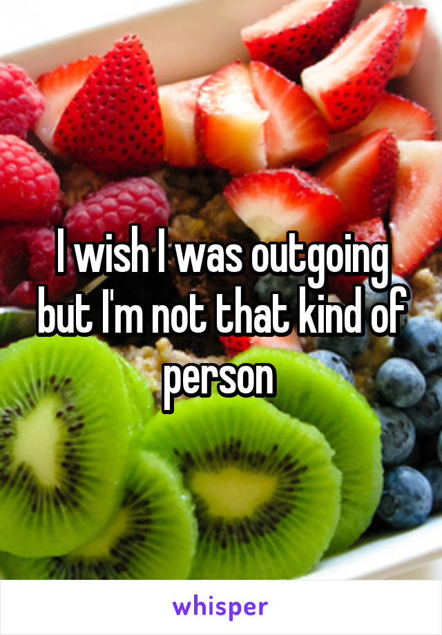I wish I was outgoing but I'm not that kind of person 