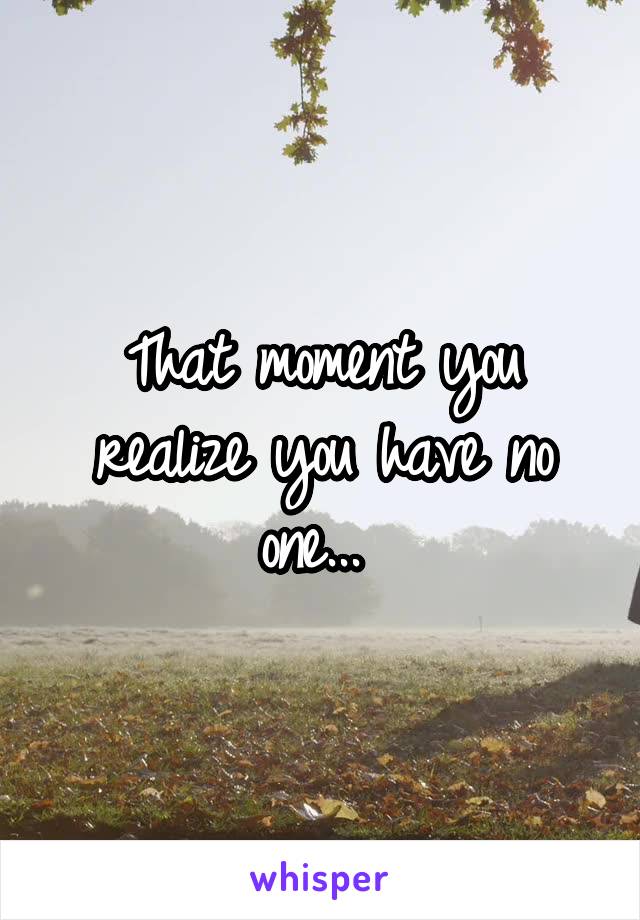 That moment you realize you have no one... 