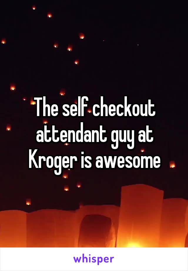 The self checkout attendant guy at Kroger is awesome
