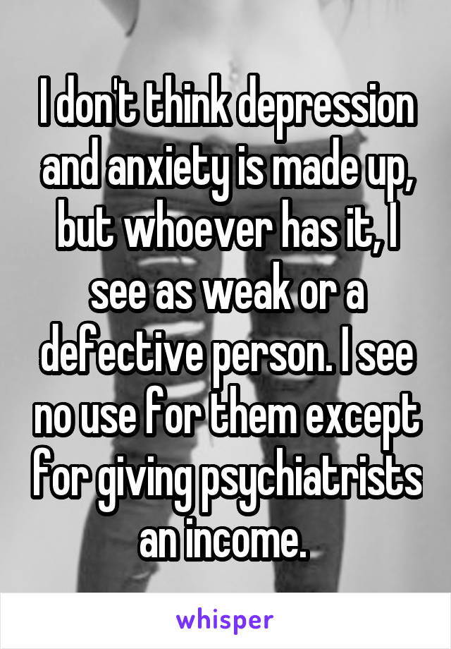 I don't think depression and anxiety is made up, but whoever has it, I see as weak or a defective person. I see no use for them except for giving psychiatrists an income. 