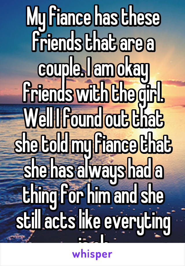 My fiance has these friends that are a couple. I am okay friends with the girl. Well I found out that she told my fiance that she has always had a thing for him and she still acts like everyting is ok