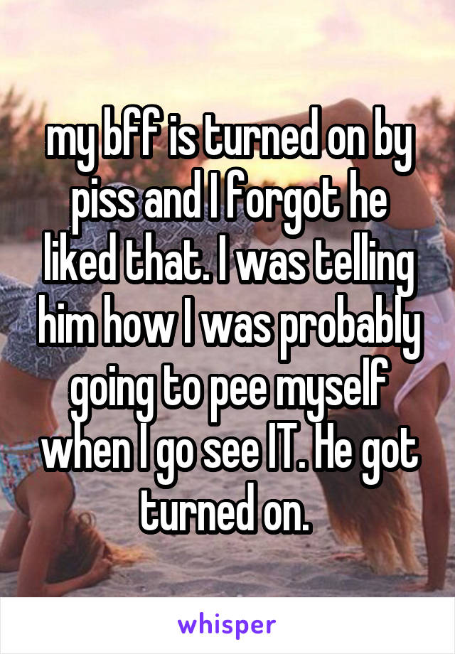 my bff is turned on by piss and I forgot he liked that. I was telling him how I was probably going to pee myself when I go see IT. He got turned on. 