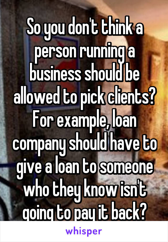 So you don't think a person running a business should be allowed to pick clients? For example, loan company should have to give a loan to someone who they know isn't going to pay it back?