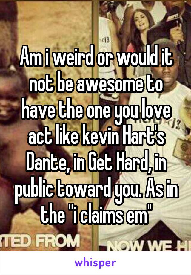 Am i weird or would it not be awesome to have the one you love act like kevin Hart's Dante, in Get Hard, in public toward you. As in the "i claims em"