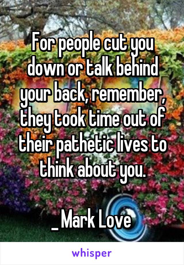 For people cut you down or talk behind your back, remember, they took time out of their pathetic lives to think about you.

_ Mark Love 