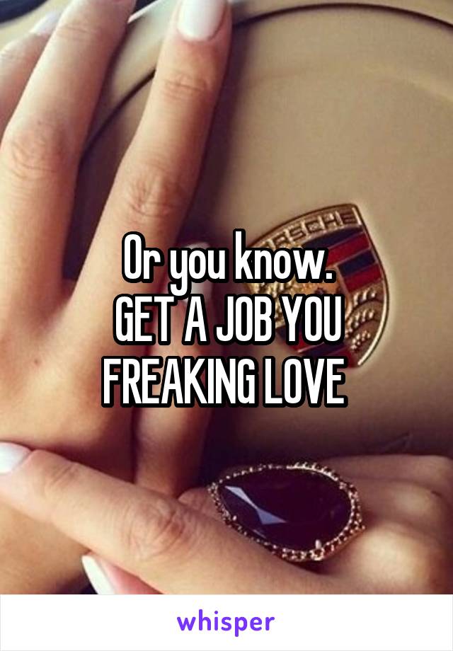 Or you know.
GET A JOB YOU FREAKING LOVE 