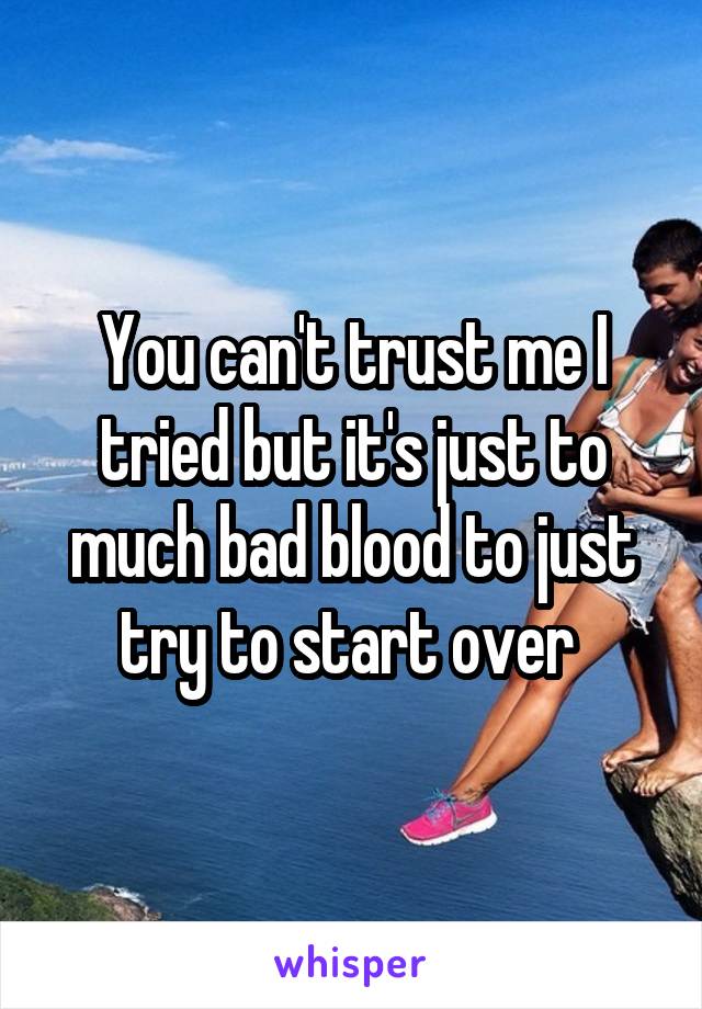 You can't trust me I tried but it's just to much bad blood to just try to start over 