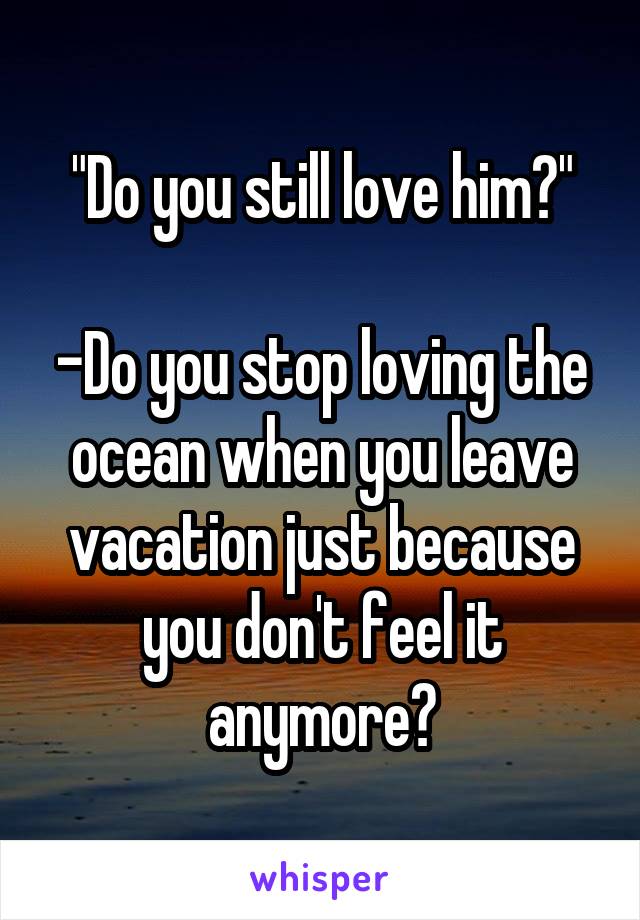 "Do you still love him?"

-Do you stop loving the ocean when you leave vacation just because you don't feel it anymore?