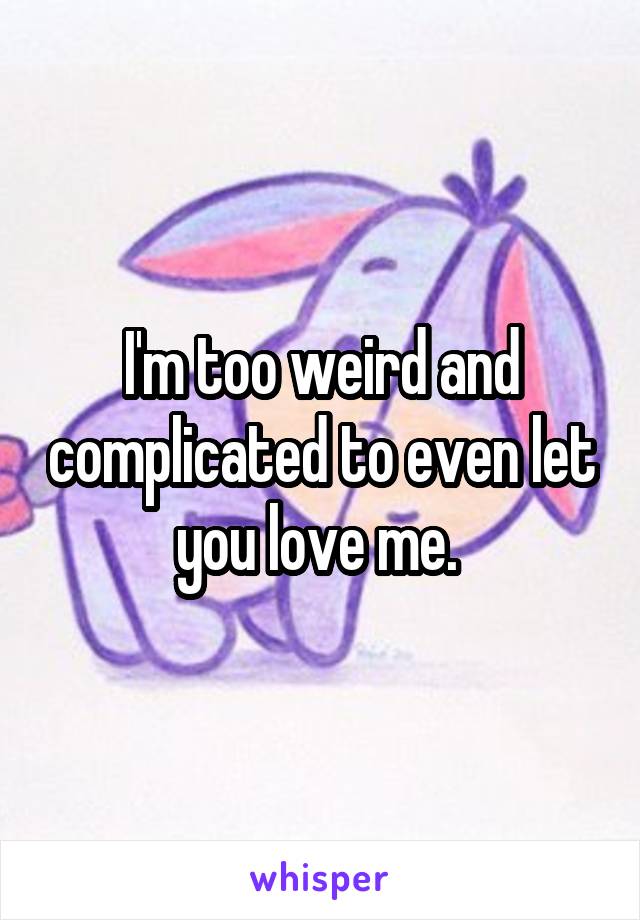 I'm too weird and complicated to even let you love me. 