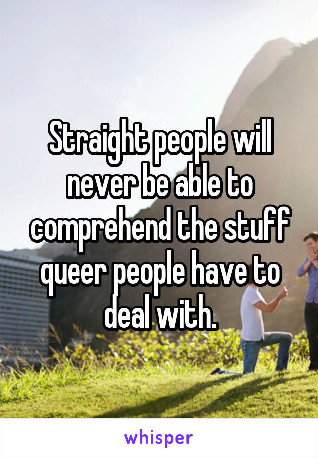 Straight people will never be able to comprehend the stuff queer people have to deal with.