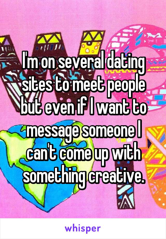 I'm on several dating sites to meet people but even if I want to message someone I can't come up with something creative.