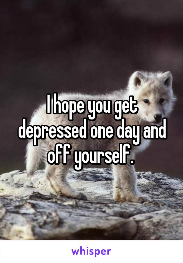 I hope you get depressed one day and off yourself. 