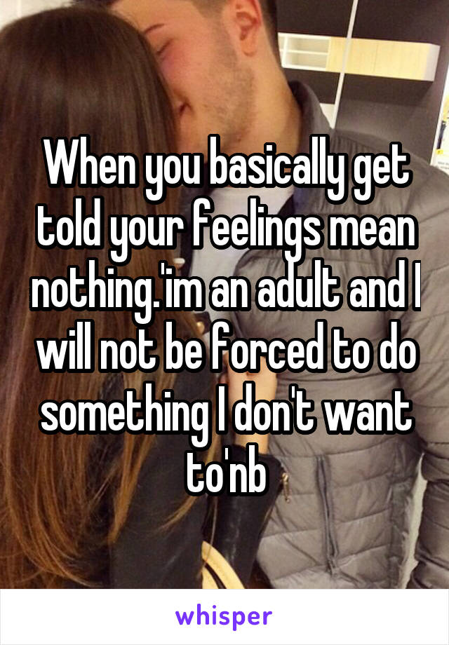 When you basically get told your feelings mean nothing.'im an adult and I will not be forced to do something I don't want to'nb