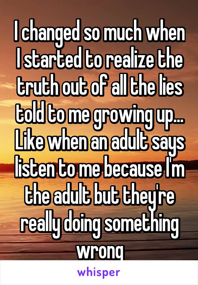 I changed so much when I started to realize the truth out of all the lies told to me growing up... Like when an adult says listen to me because I'm the adult but they're really doing something wrong