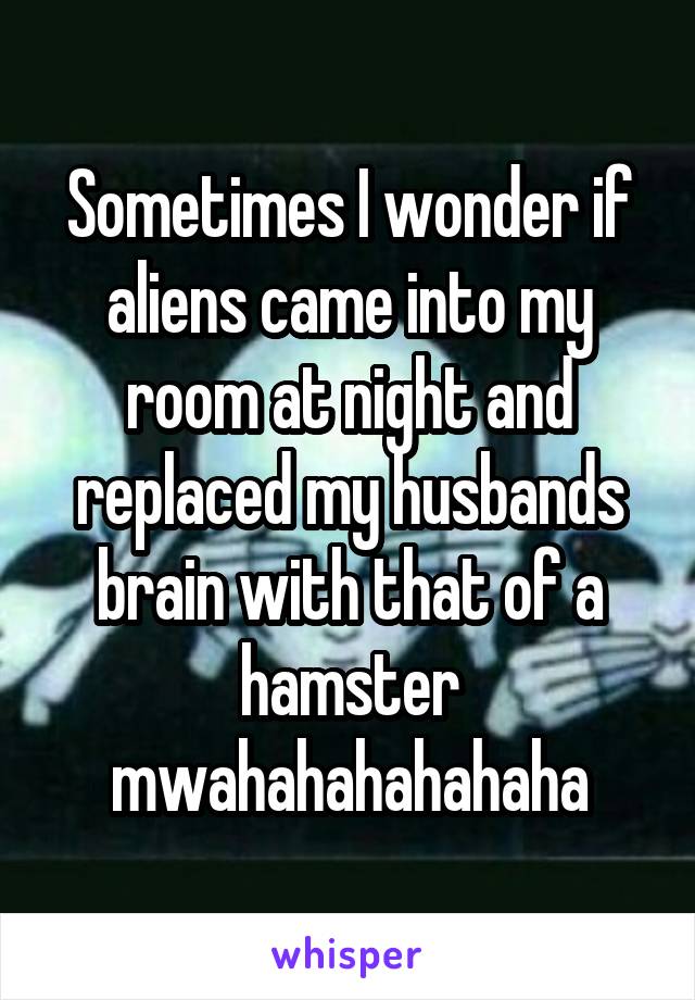 Sometimes I wonder if aliens came into my room at night and replaced my husbands brain with that of a hamster mwahahahahahaha