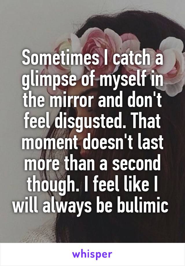 Sometimes I catch a glimpse of myself in the mirror and don't feel disgusted. That moment doesn't last more than a second though. I feel like I will always be bulimic 