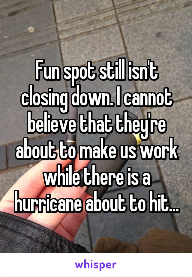 Fun spot still isn't closing down. I cannot believe that they're about to make us work while there is a hurricane about to hit...