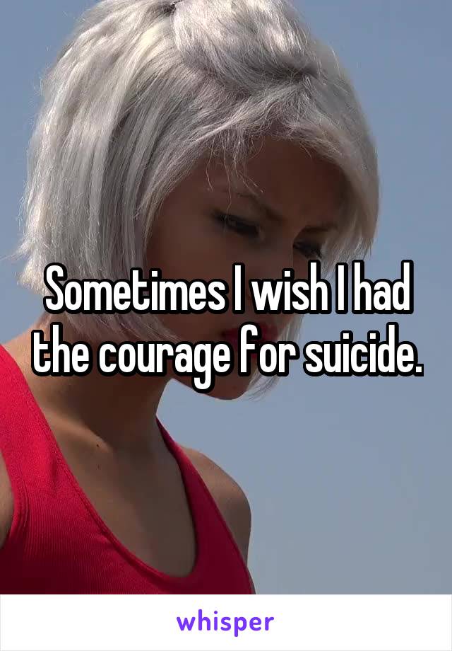 Sometimes I wish I had the courage for suicide.