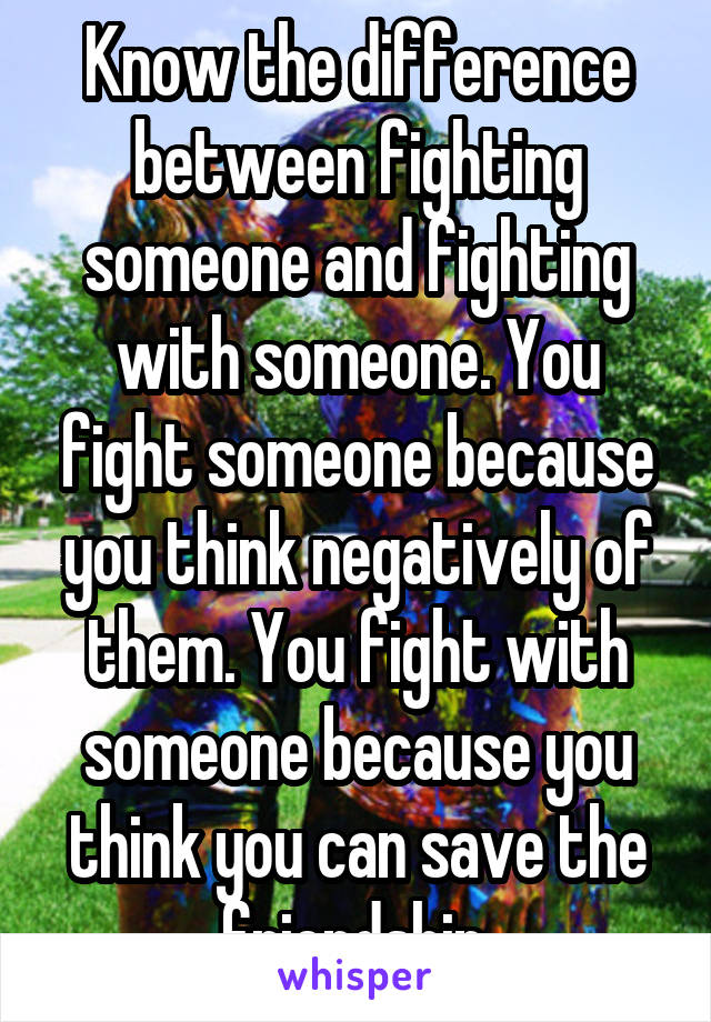 Know the difference between fighting someone and fighting with someone. You fight someone because you think negatively of them. You fight with someone because you think you can save the friendship.